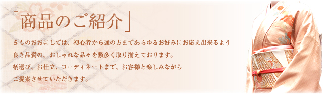 きものおおにしでは、初心者から通の方まであらゆるお好みにお応え出来るよう良き品質の、おしゃれな品々を数多く取り揃えております。柄選び、お仕立、コーディネートまで、お客様と楽しみながらご提案させていただきます。